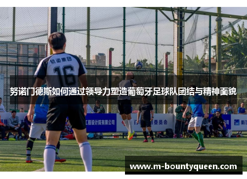 努诺门德斯如何通过领导力塑造葡萄牙足球队团结与精神面貌