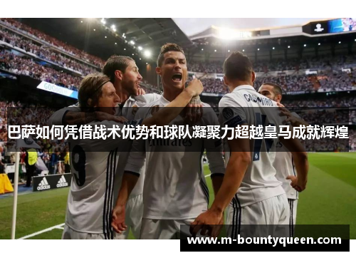 巴萨如何凭借战术优势和球队凝聚力超越皇马成就辉煌