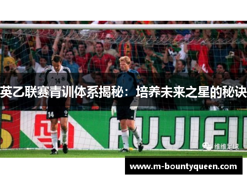 英乙联赛青训体系揭秘:培养未来之星的秘诀 英乙联赛青训体系揭秘:培养未来之星的秘诀