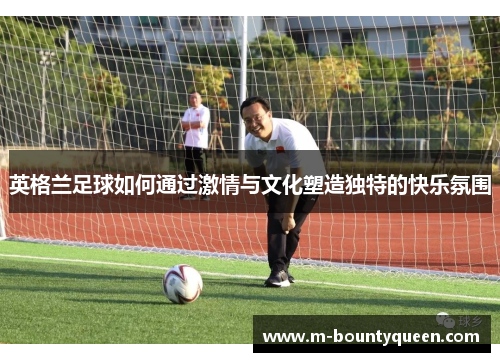 英格兰足球如何通过激情与文化塑造独特的快乐氛围 英格兰足球如何通过激情与文化塑造独特的快乐氛围