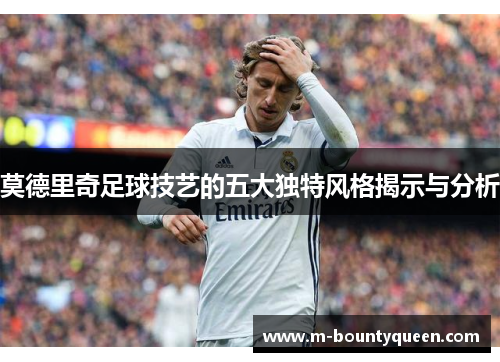 莫德里奇足球技艺的五大独特风格揭示与分析 莫德里奇足球技艺的五大独特风格揭示与分析
