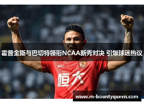 霍普金斯与巴切特领衔NCAA新秀对决 引爆球迷热议 霍普金斯与巴切特领衔NCAA新秀对决 引爆球迷热议